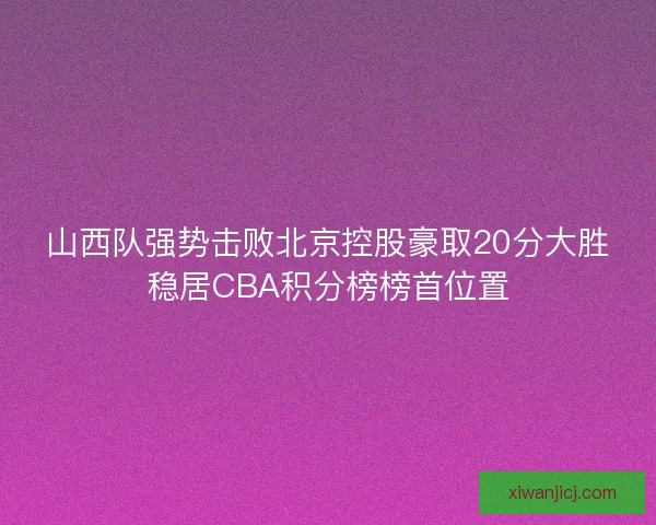 山西队强势击败北京控股豪取20分大胜稳居CBA积分榜榜首位置