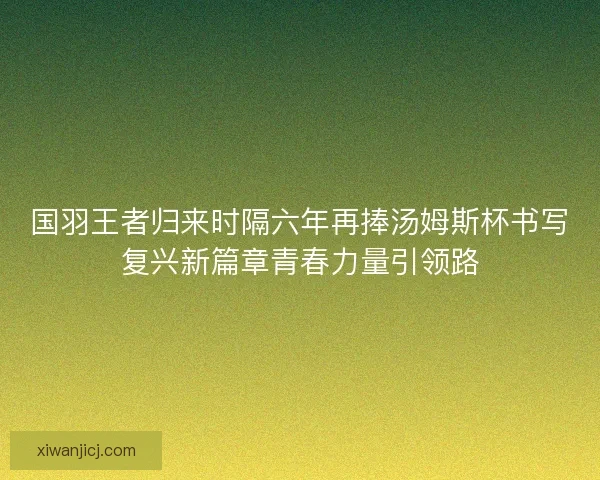 国羽王者归来时隔六年再捧汤姆斯杯书写复兴新篇章青春力量引领路