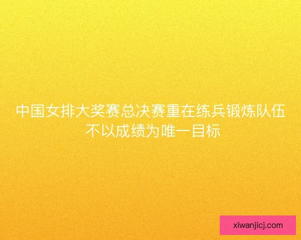 中国女排大奖赛总决赛重在练兵锻炼队伍 不以成绩为唯一目标