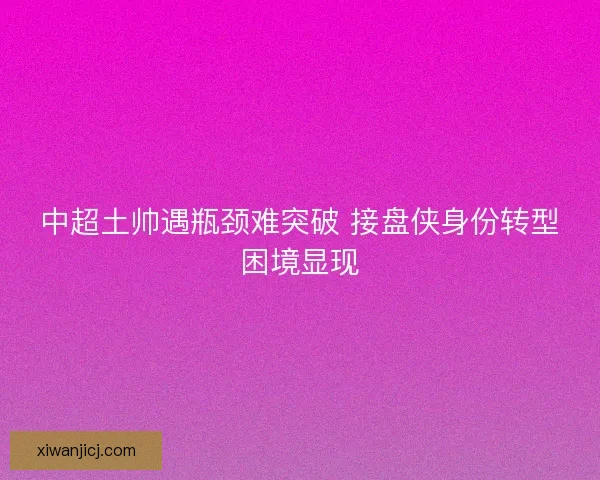 中超土帅遇瓶颈难突破 接盘侠身份转型困境显现