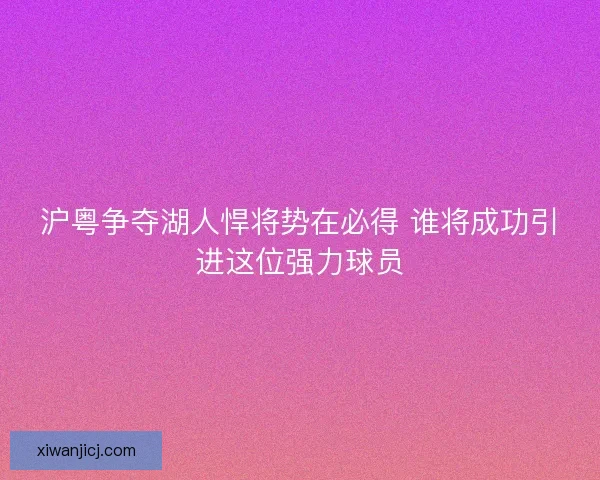 沪粤争夺湖人悍将势在必得 谁将成功引进这位强力球员