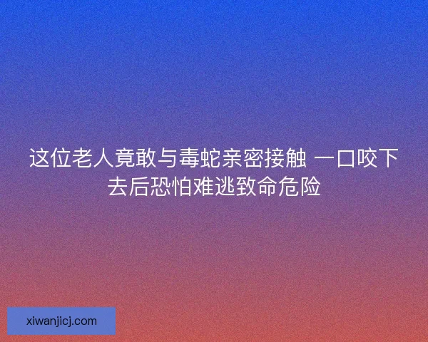 这位老人竟敢与毒蛇亲密接触 一口咬下去后恐怕难逃致命危险
